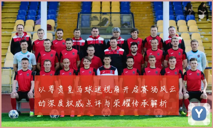 以尊贵皇马球迷视角开启赛场风云的深度权威点评与荣耀传承解析